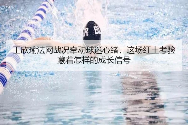 王欣瑜法网战况牵动球迷心绪，这场红土考验藏着怎样的成长信号